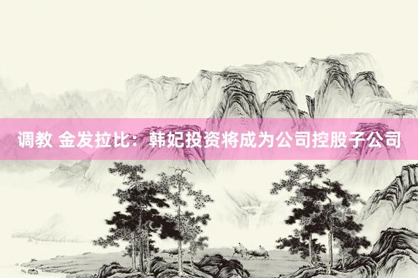 调教 金发拉比：韩妃投资将成为公司控股子公司
