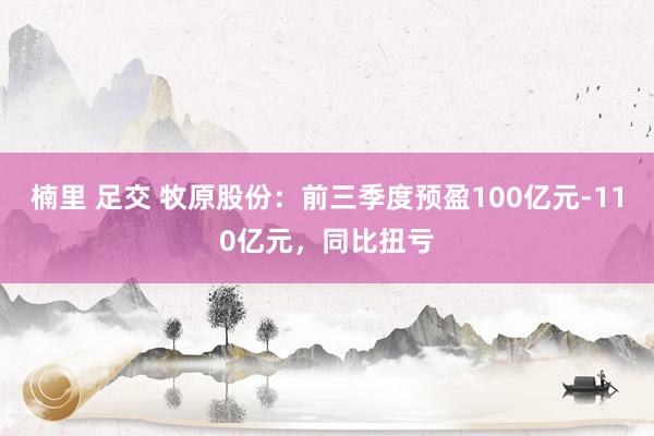 楠里 足交 牧原股份：前三季度预盈100亿元-110亿元，同比扭亏