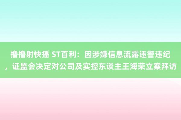 撸撸射快播 ST百利：因涉嫌信息流露违警违纪，证监会决定对公司及实控东谈主王海荣立案拜访