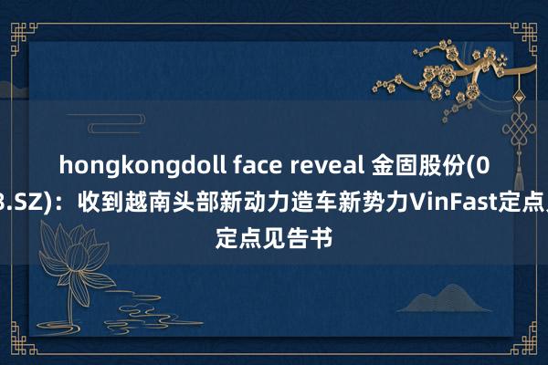 hongkongdoll face reveal 金固股份(002488.SZ)：收到越南头部新动力造车新势力VinFast定点见告书