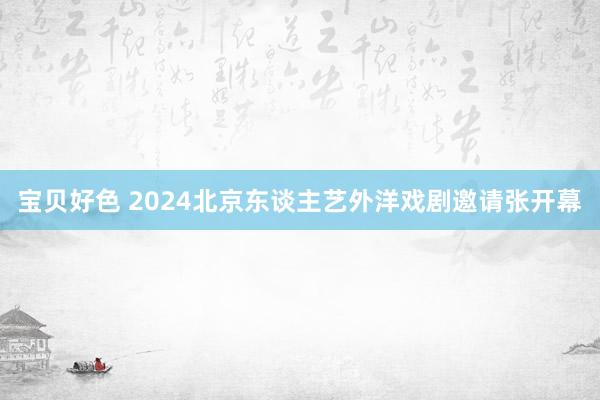 宝贝好色 2024北京东谈主艺外洋戏剧邀请张开幕