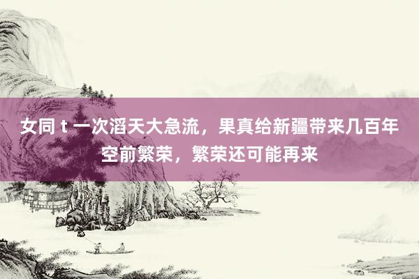 女同 t 一次滔天大急流，果真给新疆带来几百年空前繁荣，繁荣还可能再来