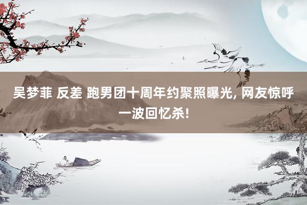 吴梦菲 反差 跑男团十周年约聚照曝光， 网友惊呼一波回忆杀!