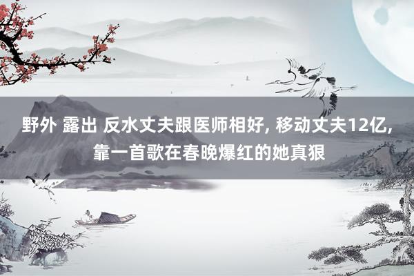 野外 露出 反水丈夫跟医师相好， 移动丈夫12亿， 靠一首歌在春晚爆红的她真狠