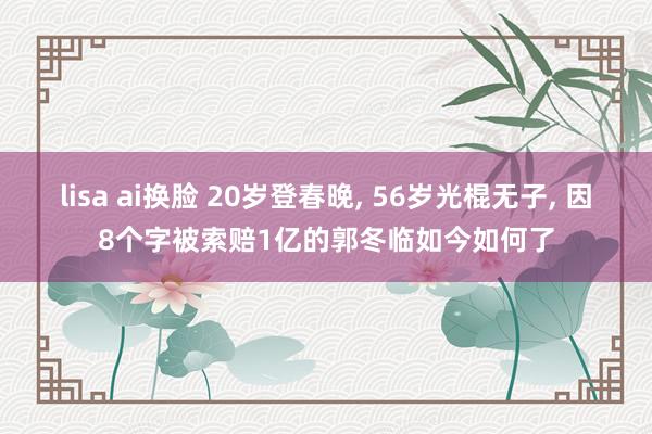 lisa ai换脸 20岁登春晚， 56岁光棍无子， 因8个字被索赔1亿的郭冬临如今如何了