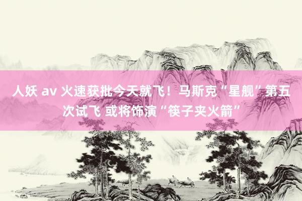人妖 av 火速获批今天就飞！马斯克“星舰”第五次试飞 或将饰演“筷子夹火箭”