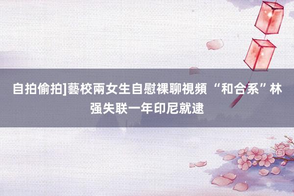 自拍偷拍]藝校兩女生自慰裸聊視頻 “和合系”林强失联一年印尼就逮