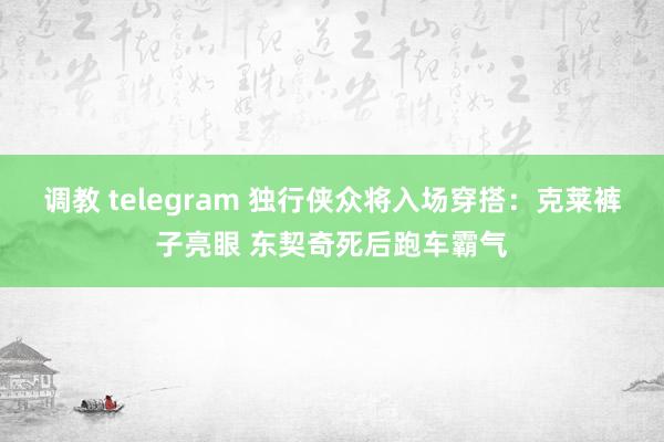 调教 telegram 独行侠众将入场穿搭：克莱裤子亮眼 东契奇死后跑车霸气