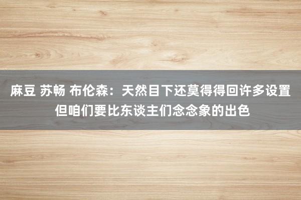 麻豆 苏畅 布伦森：天然目下还莫得得回许多设置 但咱们要比东谈主们念念象的出色