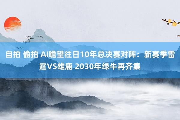 自拍 偷拍 AI瞻望往日10年总决赛对阵：新赛季雷霆VS雄鹿 2030年绿牛再齐集