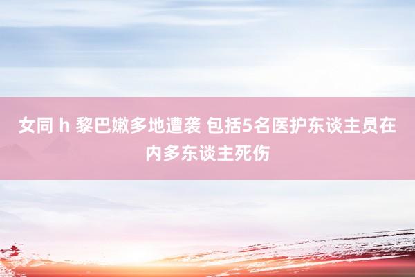女同 h 黎巴嫩多地遭袭 包括5名医护东谈主员在内多东谈主死伤