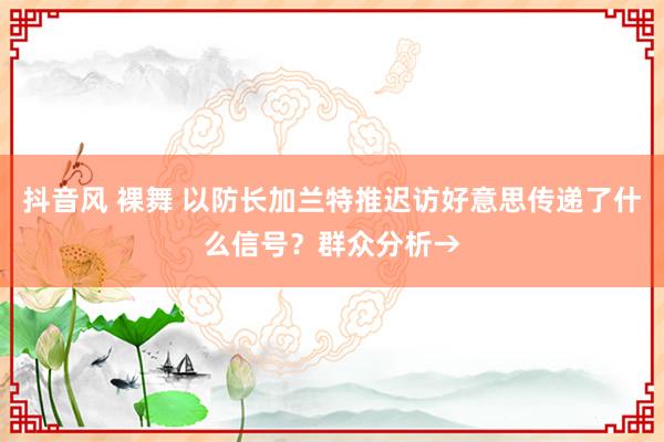 抖音风 裸舞 以防长加兰特推迟访好意思传递了什么信号？群众分析→