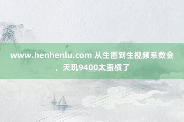 www.henhenlu.com 从生图到生视频系数会，天玑9400太蛮横了