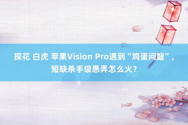 探花 白虎 苹果Vision Pro遇到“鸡蛋问题”，短缺杀手级愚弄怎么火？
