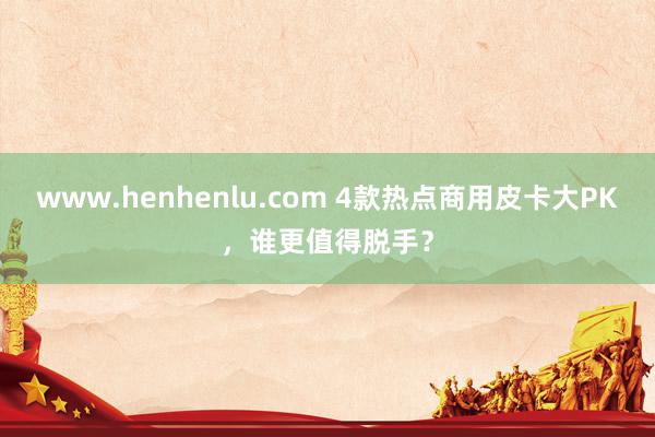 www.henhenlu.com 4款热点商用皮卡大PK，谁更值得脱手？