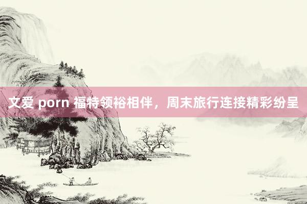 文爱 porn 福特领裕相伴，周末旅行连接精彩纷呈