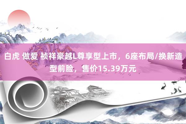 白虎 做爱 祯祥豪越L尊享型上市，6座布局/换新造型前脸，售价15.39万元