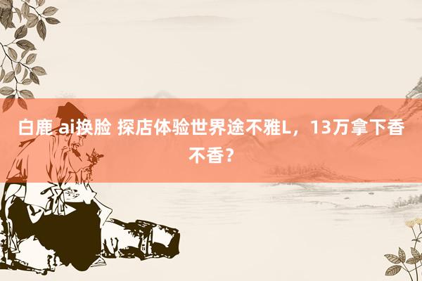 白鹿 ai换脸 探店体验世界途不雅L，13万拿下香不香？