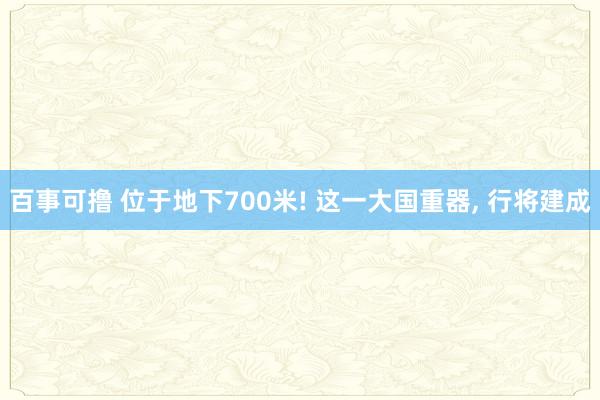 百事可撸 位于地下700米! 这一大国重器， 行将建成