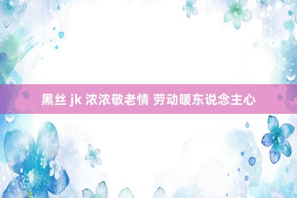 黑丝 jk 浓浓敬老情 劳动暖东说念主心