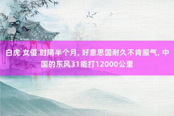 白虎 女優 时隔半个月, 好意思国耐久不肯服气, 中国的东风31能打12000公里