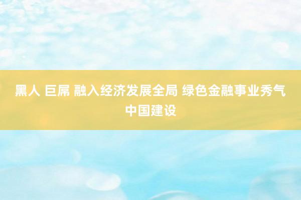 黑人 巨屌 融入经济发展全局 绿色金融事业秀气中国建设