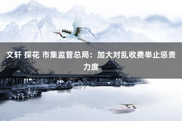 文轩 探花 市集监管总局：加大对乱收费举止惩责力度