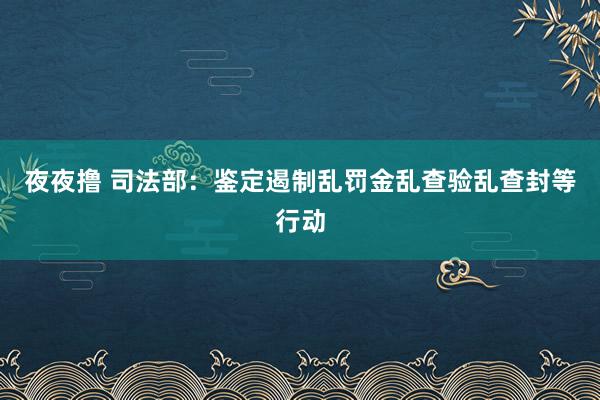 夜夜撸 司法部：鉴定遏制乱罚金乱查验乱查封等行动