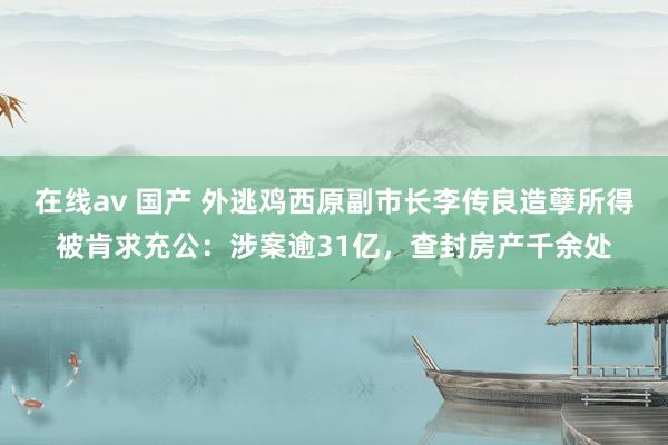 在线av 国产 外逃鸡西原副市长李传良造孽所得被肯求充公：涉案逾31亿，查封房产千余处