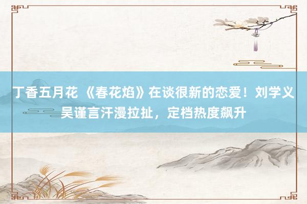 丁香五月花 《春花焰》在谈很新的恋爱！刘学义吴谨言汗漫拉扯，定档热度飙升