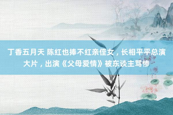 丁香五月天 陈红也捧不红亲侄女 ， 长相平平总演大片 ， 出演《父母爱情》被东谈主骂惨