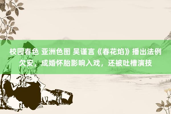 校园春色 亚洲色图 吴谨言《春花焰》播出法例欠安，成婚怀胎影响入戏，还被吐槽演技