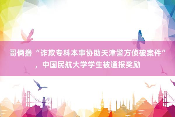 哥俩撸 “诈欺专科本事协助天津警方侦破案件”，中国民航大学学生被通报奖励