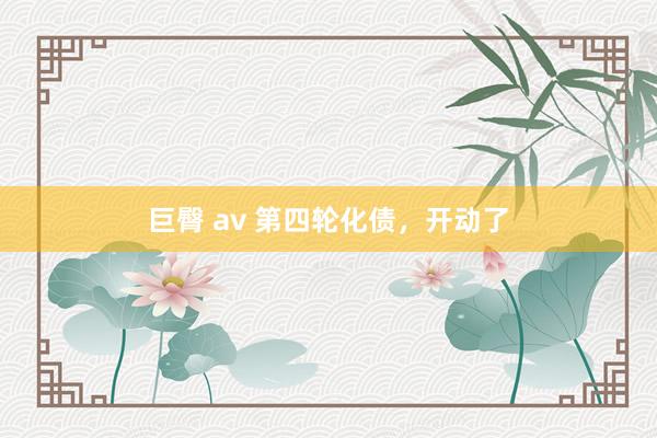 巨臀 av 第四轮化债，开动了