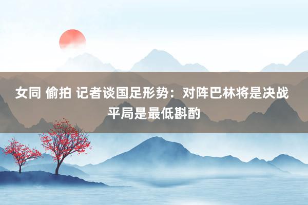 女同 偷拍 记者谈国足形势：对阵巴林将是决战 平局是最低斟酌