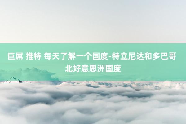 巨屌 推特 每天了解一个国度-特立尼达和多巴哥 北好意思洲国度