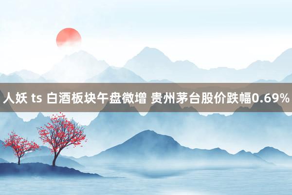 人妖 ts 白酒板块午盘微增 贵州茅台股价跌幅0.69%