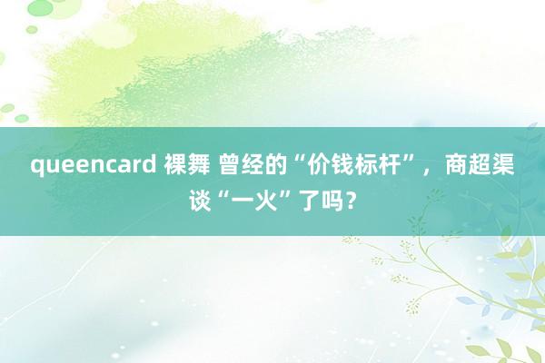 queencard 裸舞 曾经的“价钱标杆”，商超渠谈“一火”了吗？