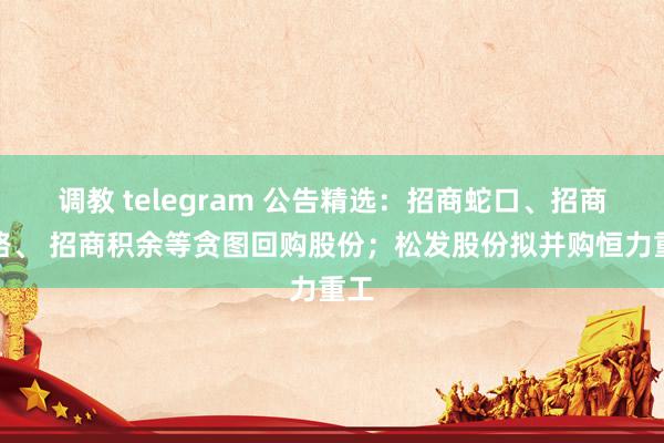 调教 telegram 公告精选：招商蛇口、招商公路、 招商积余等贪图回购股份；松发股份拟并购恒力重工