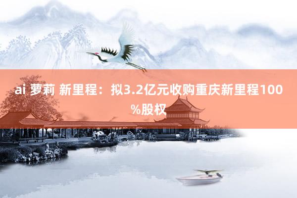 ai 萝莉 新里程：拟3.2亿元收购重庆新里程100%股权