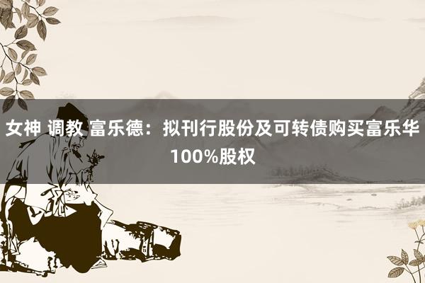 女神 调教 富乐德：拟刊行股份及可转债购买富乐华100%股权