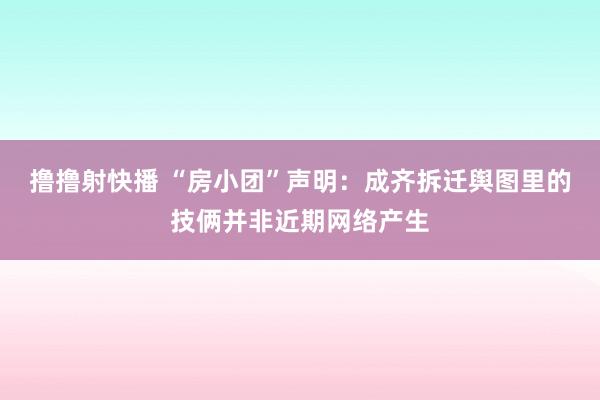 撸撸射快播 “房小团”声明：成齐拆迁舆图里的技俩并非近期网络产生