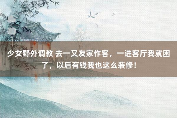 少女野外调教 去一又友家作客，一进客厅我就困了，以后有钱我也这么装修！