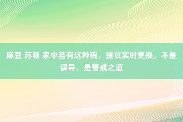 麻豆 苏畅 家中若有这种碗，提议实时更换，不是误导，是警戒之道