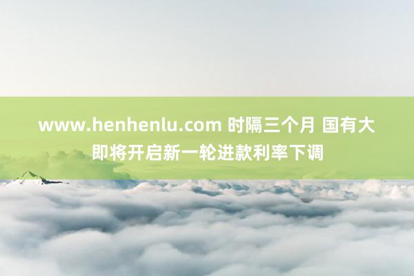 www.henhenlu.com 时隔三个月 国有大即将开启新一轮进款利率下调