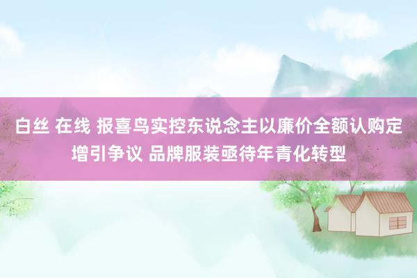白丝 在线 报喜鸟实控东说念主以廉价全额认购定增引争议 品牌服装亟待年青化转型