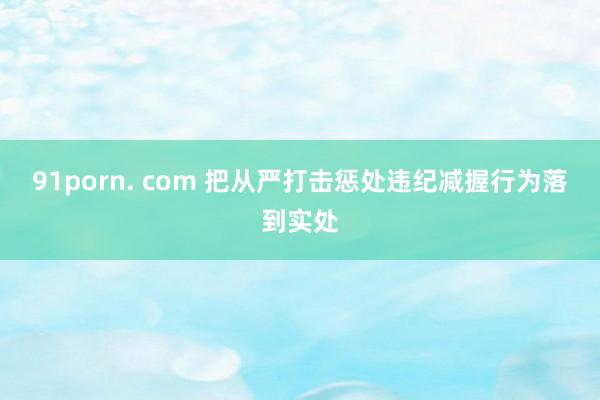91porn. com 把从严打击惩处违纪减握行为落到实处