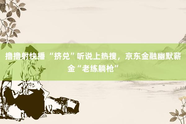 撸撸射快播 “挤兑”听说上热搜，京东金融幽默薪金“老练躺枪”