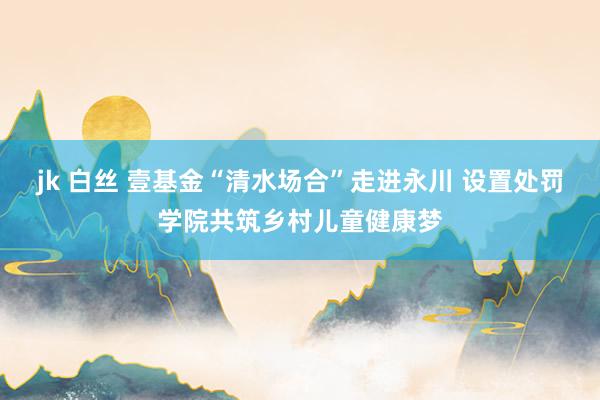 jk 白丝 壹基金“清水场合”走进永川 设置处罚学院共筑乡村儿童健康梦