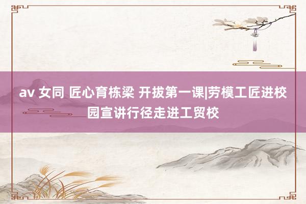 av 女同 匠心育栋梁 开拔第一课|劳模工匠进校园宣讲行径走进工贸校